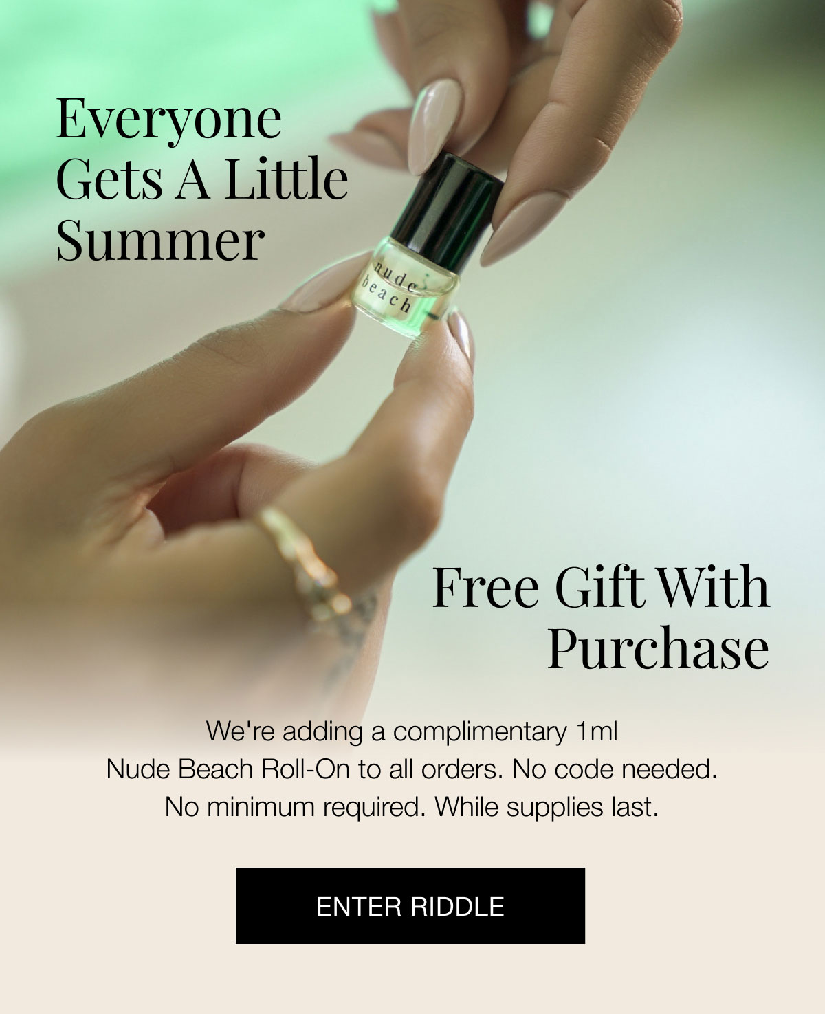 We're adding a complimentary 1ml Nude Beach Roll-On to all orders. No code needed. No minimum required. While supplies last. ENTER RIDDLE