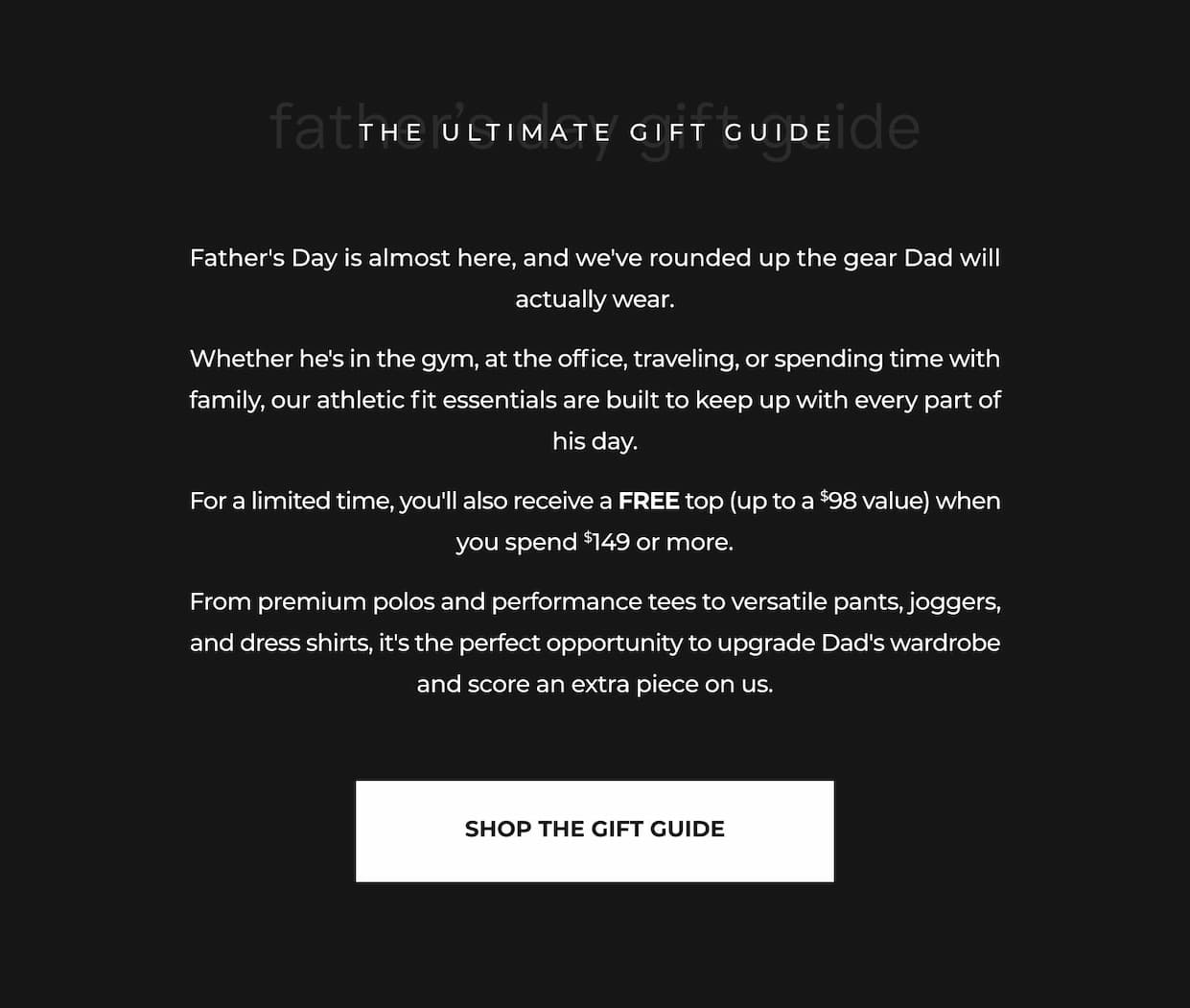 Father's Day is almost here, and we've rounded up the gear Dad will actually wear. Whether he's in the gym, at the office, traveling, or spending time with family, our athletic fit essentials are built to keep up with every part of his day. For a limited time, you'll also receive a FREE top (up to a $98 value) when you spend $149 or more. From premium polos and performance tees to versatile pants, joggers, and dress shirts, it's the perfect opportunity to upgrade Dad's wardrobe and score an extra piece on us.