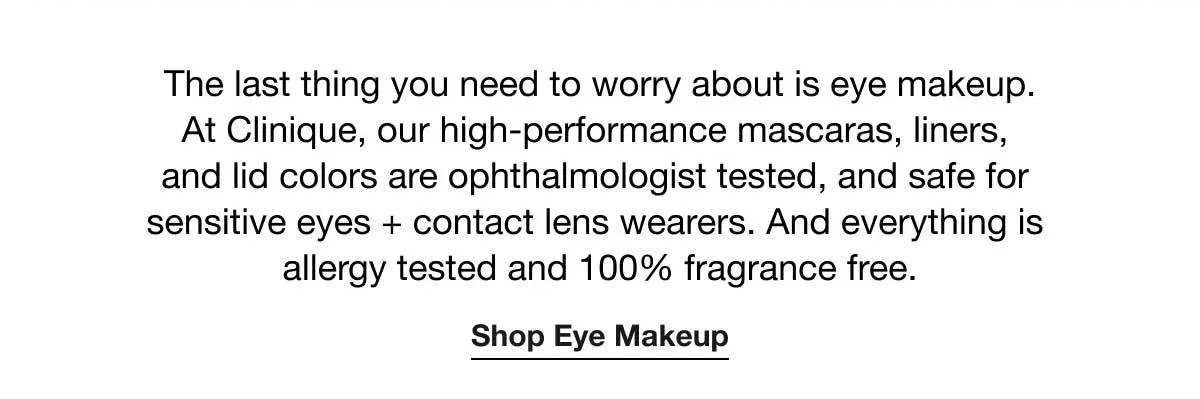 The last thing you need to worry about is eye makeup. At Clinique, our high-performance mascaras, liners, and lid colors are ophthalmologist tested, and safe for sensitive eyes + contact lens wearers. And everything is allergy tested and 100% fragrance free. | Shop Eye Makeup