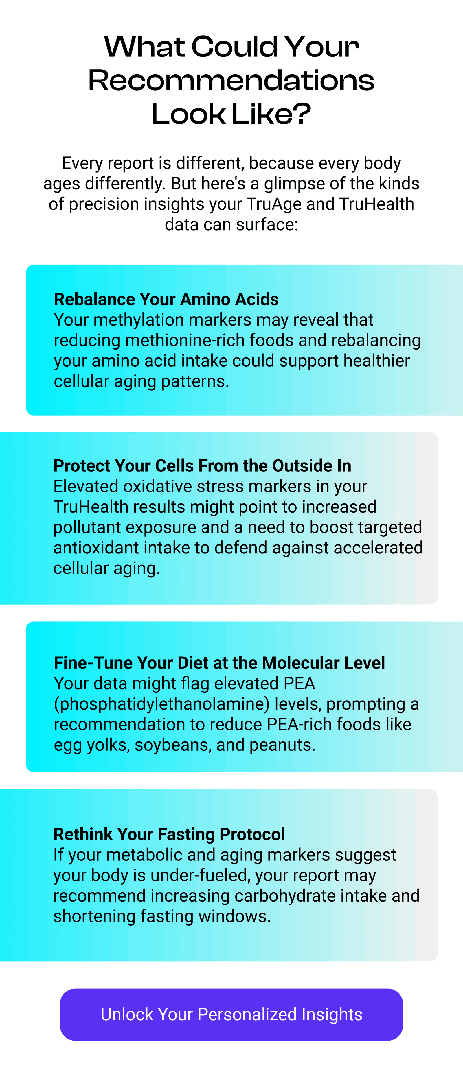 What Could Your Recommendations Look Like? Every report is different, because every body ages differently. But here's a glimpse of the kinds of precision insights your TruAge and TruHealth data can surface: Rebalance Your Amino Acids Your methylation markers may reveal that reducing methionine-rich foods and rebalancing your amino acid intake could support healthier cellular aging patterns.  Protect Your Cells From the Outside In Elevated oxidative stress markers in your TruHealth results might point to increased pollutant exposure and a need to boost targeted antioxidant intake to defend against accelerated cellular aging. Fine-Tune Your Diet at the Molecular Level Your data might flag elevated PEA (phosphatidylethanolamine) levels, prompting a recommendation to reduce PEA-rich foods like egg yolks, soybeans, and peanuts. Rethink Your Fasting Protocol If your metabolic and aging markers suggest your body is under-fueled, your report may recommend increasing carbohydrate intake and shortening fasting windows. [UNLOCK YOUR PERSONALIZED INSIGHTS]