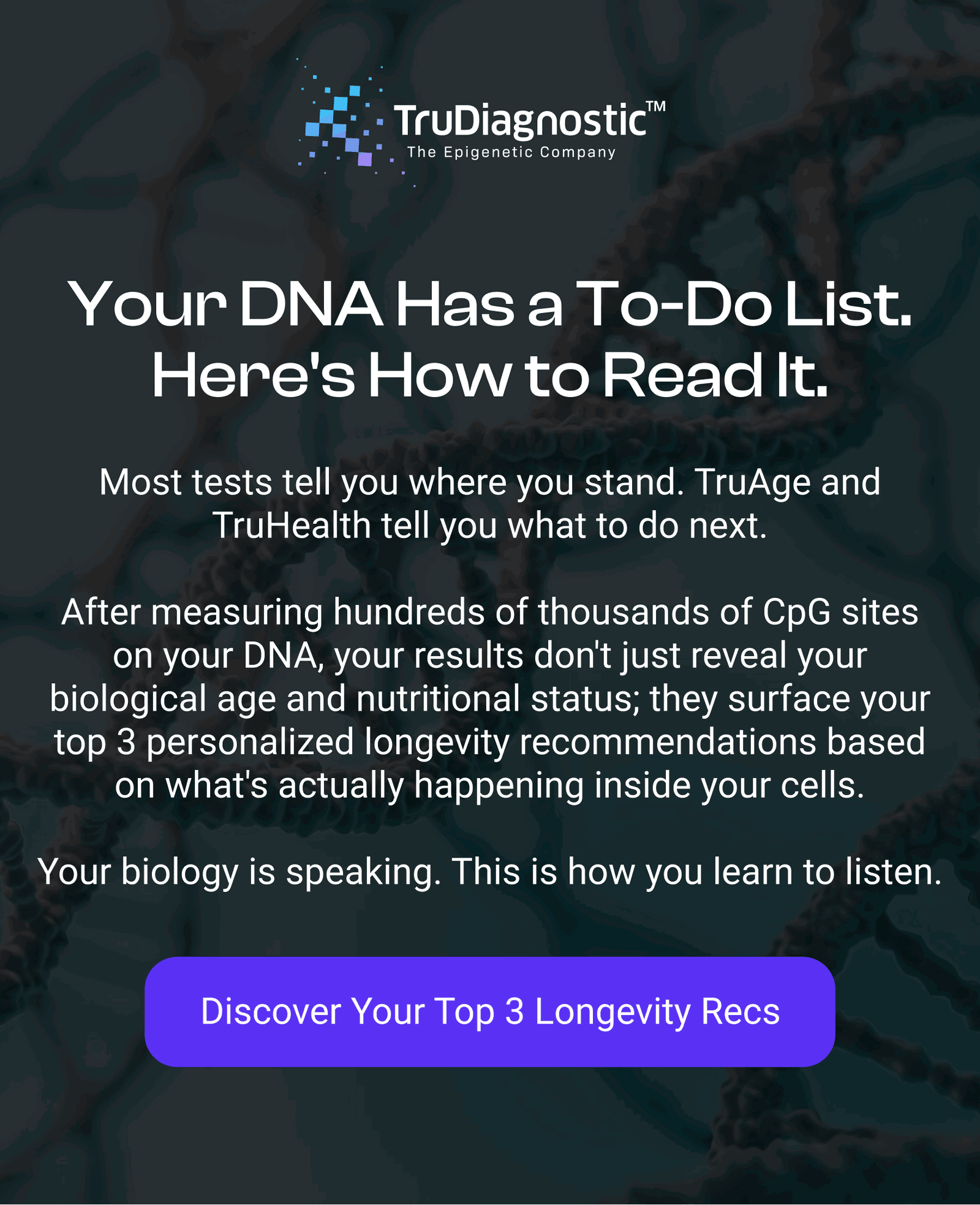 Your DNA Has a To-Do List. Here's How to Read It. Most tests tell you where you stand. TruAge and TruHealth tell you what to do next.  After measuring hundreds of thousands of CpG sites on your DNA, your results don't just reveal your biological age and nutritional status; they surface your top 3 personalized longevity recommendations based on what's actually happening inside your cells.  Your biology is speaking. This is how you learn to listen.  [DISCOVER YOUR TOP 3 LONGEVITY RECS]