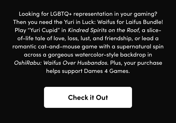 Play “Yuri Cupid” in Kindred Spirits on the Roof, a slice-of-life tale of love, loss, lust, and friendship, or lead a romantic cat-and-mouse game with a supernatural spin across a gorgeous watercolor-style backdrop in OshiRabu: Waifus Over Husbandos. Plus, your purchase helps support Dames 4 Games.