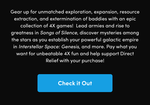 Lead armies and rise to greatness in Songs of Silence, discover mysteries among the stars as you establish your powerful galactic empire in Interstellar Space: Genesis, and more. Pay what you want for unbeatable 4X fun and help support Direct Relief with your purchase! 