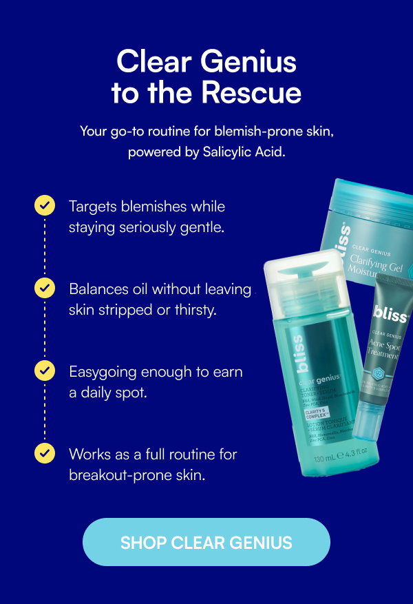 Clear Genius to the Rescue Your go-to routine for blemish-prone skin, powered by Salicylic Acid. Targets blemishes while staying seriously gentle. Balances oil without leaving skin stripped or thirsty. Easygoing enough to earn a daily spot. Works as a full routine for breakout-prone skin. SHOP CLEAR GENIUS