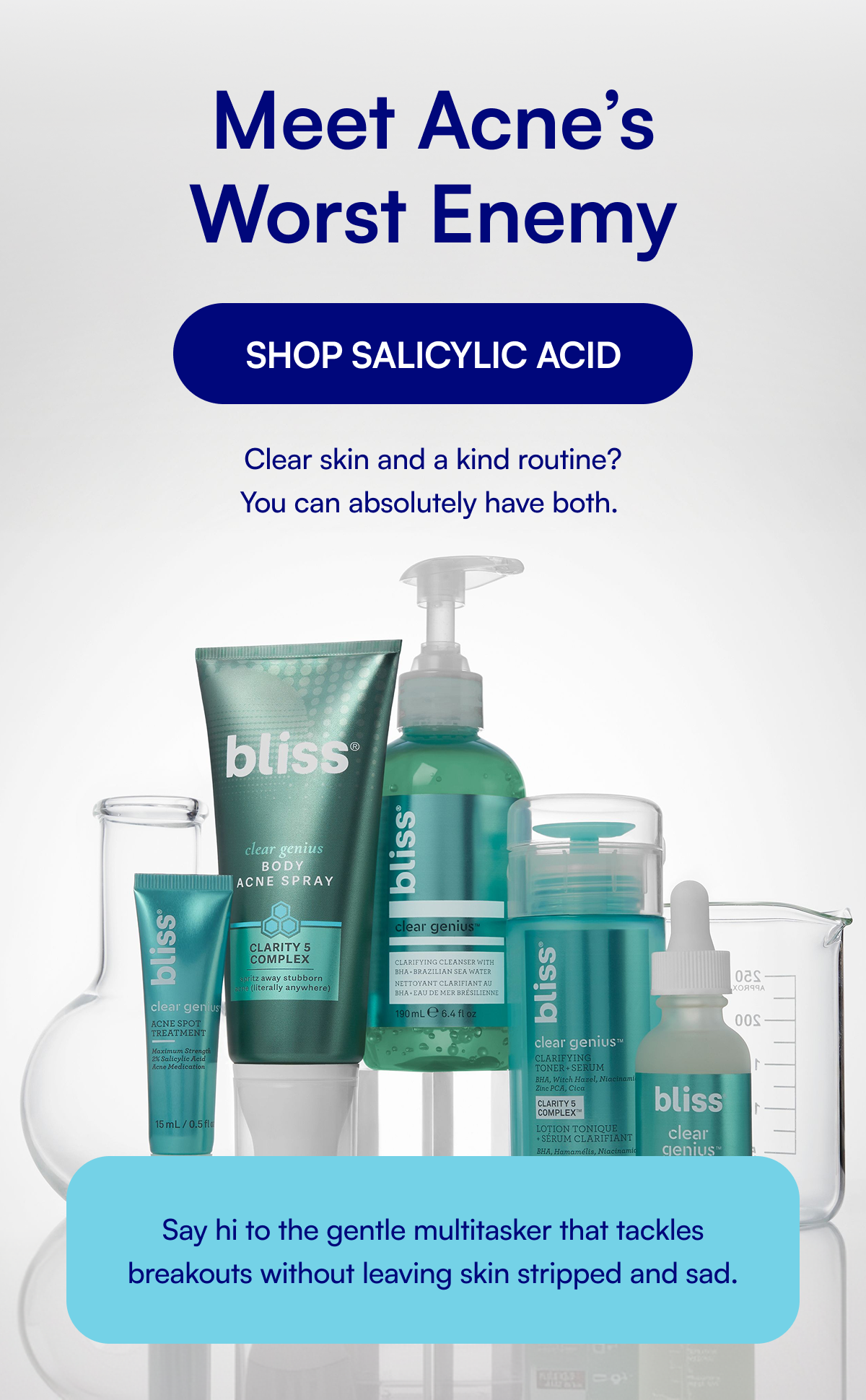 Meet Acne’s Worst Enemy SHOP SALICYLIC ACID Clear skin and a kind routine? You can absolutely have both. Say hi to the gentle multitasker that tackles breakouts without leaving skin stripped and sad.