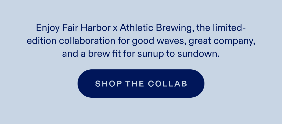 Enjoy Fair Harbor x Athletic Brewing, the limited-edition collaboration for good waves, great company, and a brew fit for sunup to sundown. SHOP THE COLLAB
