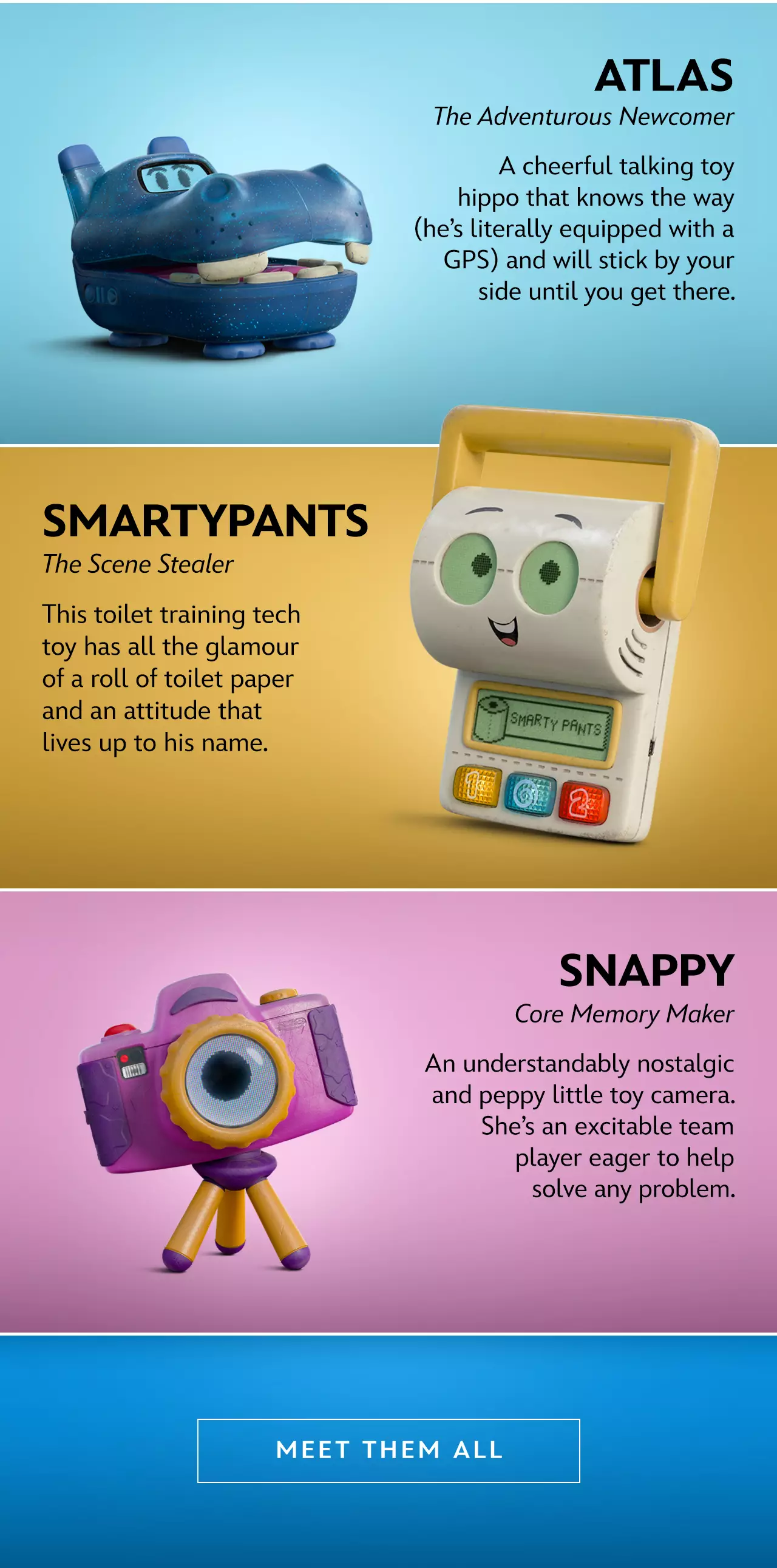 Lilypad-The Breakout Character. A frog-shaped smart tablet and Bonnie�s new favorite, Lilypad is always multiple steps ahead and willing to do anything to help her kid. Atlas- The Adventurous Newcomer. A cheerful talking toy hippo that knows the way (he�s literally equipped with a GPS) and will stick by your side until you get there. Smartypants-The Scene Stealer This toilet training tech toy has all the glamour of a roll of toilet paper and an attitude that lives up to his name. Snappy-Core Memory Maker. An understandably nostalgic and peppy little toy camera. She�s an excitable team player eager to help solve any
 problem. | Meet Them All