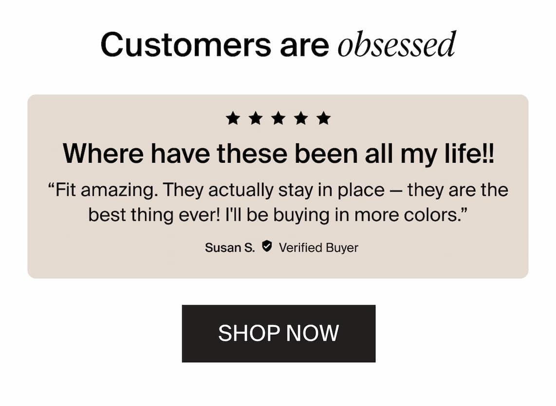Customers are obsessed. 5/5 stars. Where have these been all my life!! "Fit amazing. They actually stay in place - they are the best thing ever! I'll be buying in more colors." Susan S. 