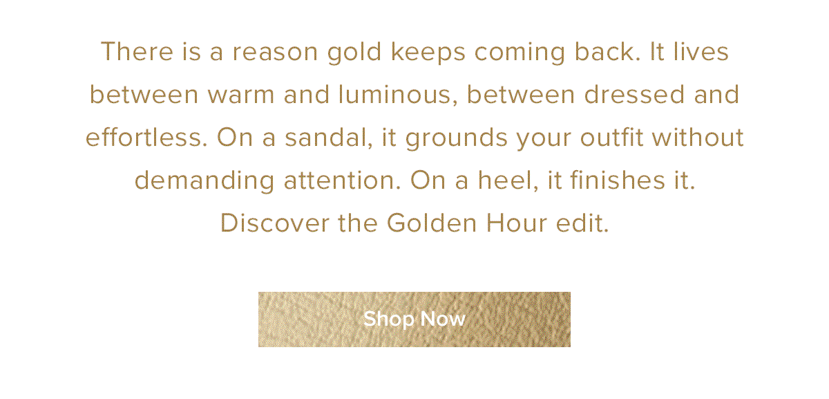 There is a reason gold keeps coming back. It lives between warm and luminous, between dressed and effortless. On a sandal, it grounds your outfit without demanding attention. on a heel, it finishes it. Discover the Golden Hour edit.