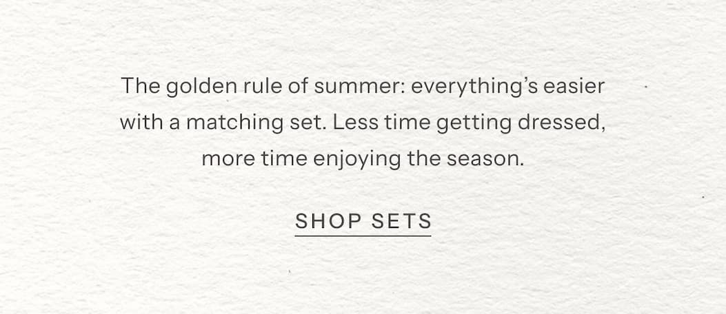 The golden rule of summer: everything’s easier with a matching set. Less time getting dressed, more time enjoying the season. | Shop Sets