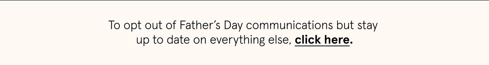 To opt out of Father’s Day communications but stay  up to date on everything else, click here.