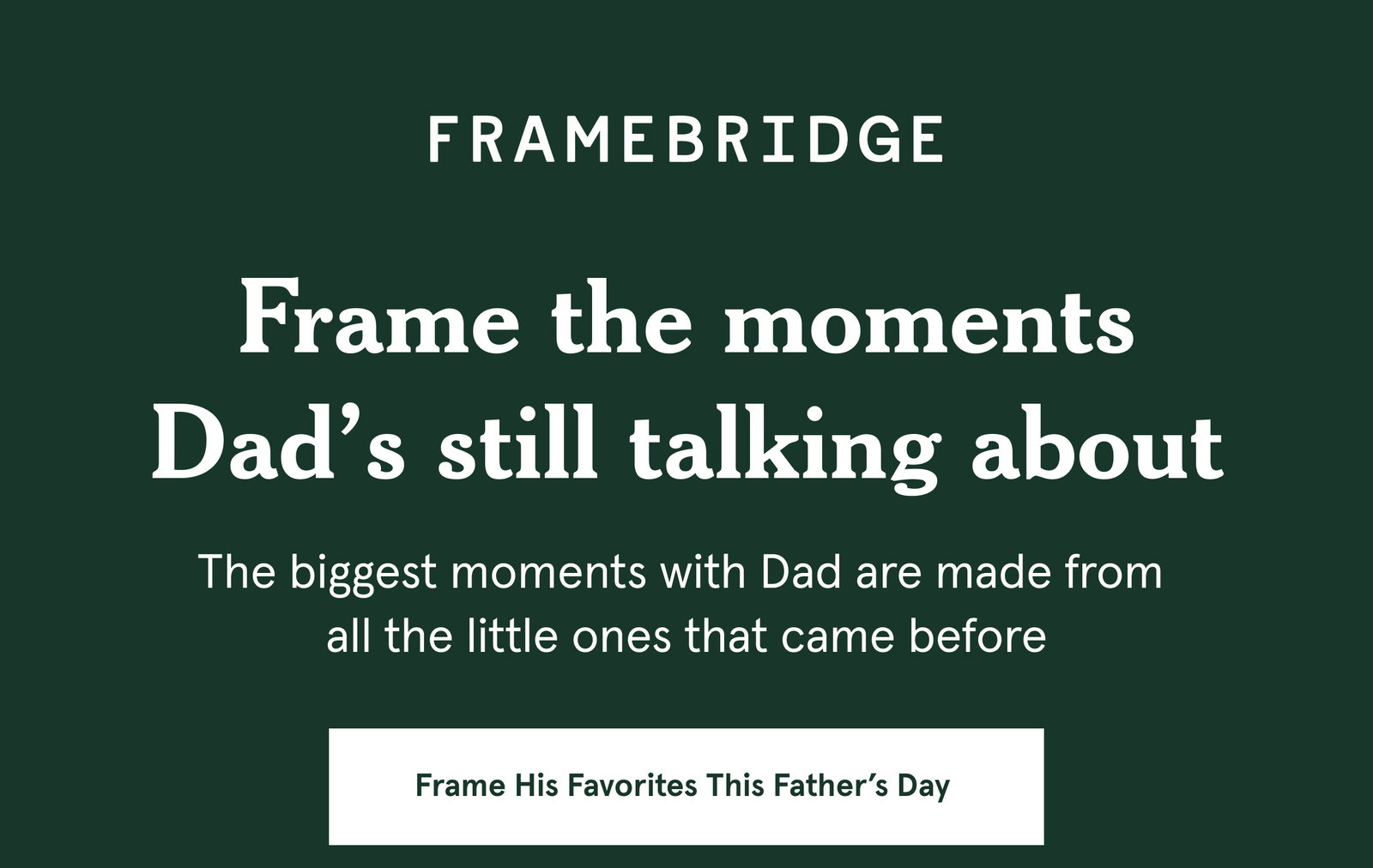 Frame the moments Dad’s still talking about. The biggest moments with Dad are made from  all the little ones that came before.
