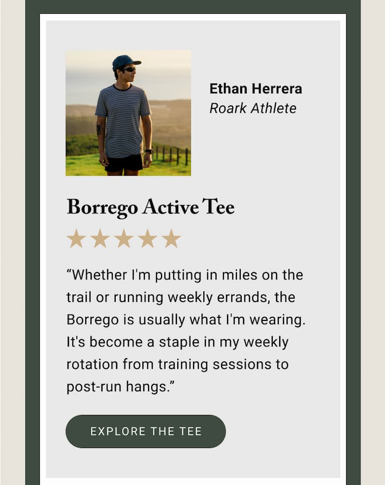 “Whether I'm putting in miles on the trail or running weekly errands, the Borrego is usually what I'm wearing. It's become a staple in my weekly rotation from training sessions to post-run hangs.” - Ethan Herrera