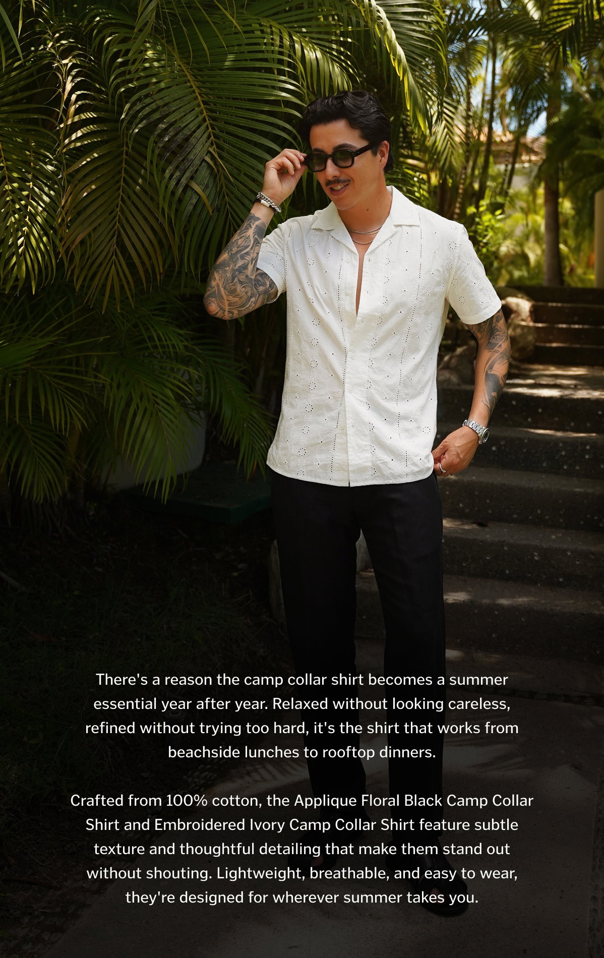 There's a reason the camp collar shirt becomes a summer essential year after year. Relaxed without looking careless, refined without trying too hard, it's the shirt that works from beachside lunches to rooftop dinners. Crafted from 100% cotton, the Applique Floral Black Camp Collar Shirt and Embroidered Ivory Camp Collar Shirt feature subtle texture and thoughtful detailing that make them stand out without shouting. Lightweight, breathable, and easy to wear, they're designed for wherever summer takes you.