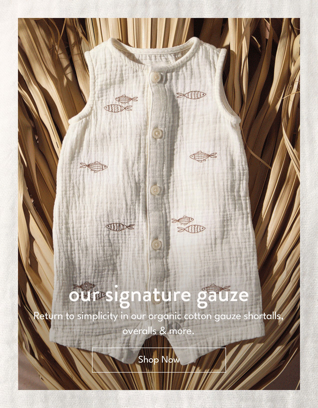 our signature gauze | Return to simplicity in our organic cotton gauze shortalls, overalls & more. | Shop Now
