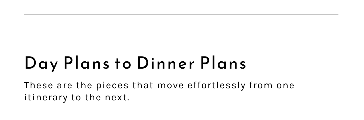 Day Plans to Dinner Plans. These are the pieces that move effortlessly from one itinerary to the next.