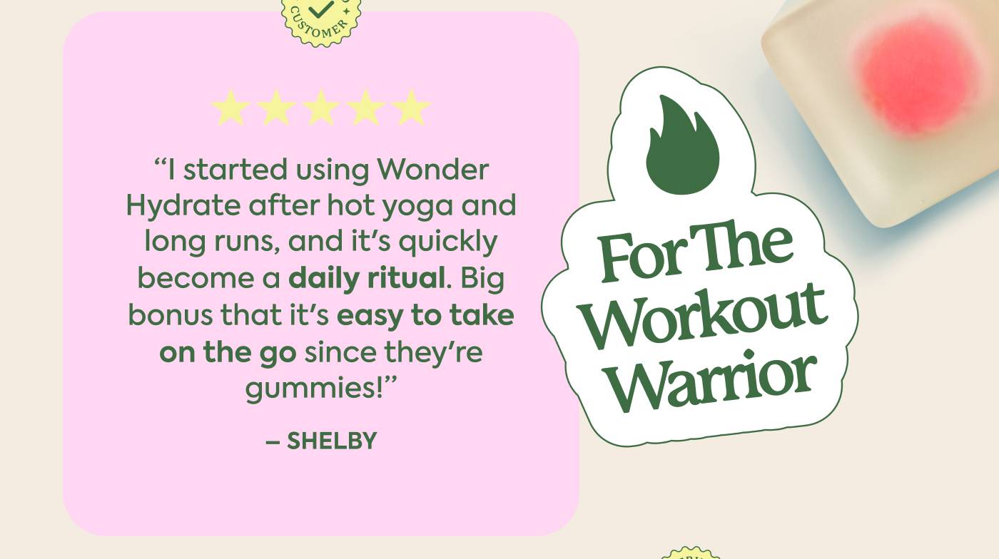 For the Workout Warrior "I started using Wonder Hydrate after hot yoga and long runs, and it's quickly become a daily ritual. Big bonus that it's easy to take on the go since they're gummies!" - Shelby