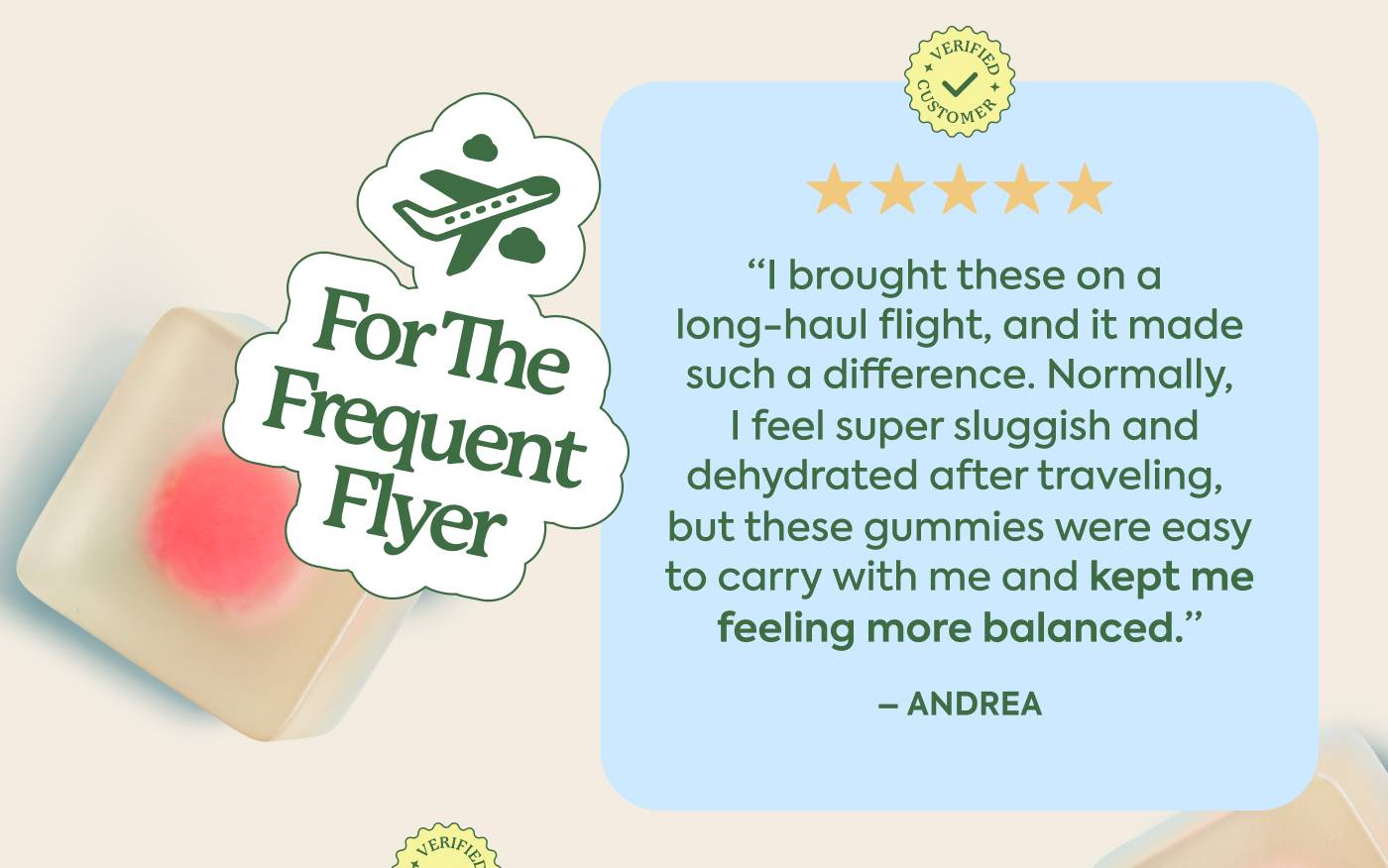 For the Frequent Flyer "I brought these on a long-haul flight, and it made such a difference. Normally, I feel super sluggish and dehydrated after traveling, but these gummies were easy to carry with me and kept me feeling more balanced." - Andrea