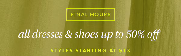 Final hours. All dresses & shoes up to 50% off*. Styles starting at $13.