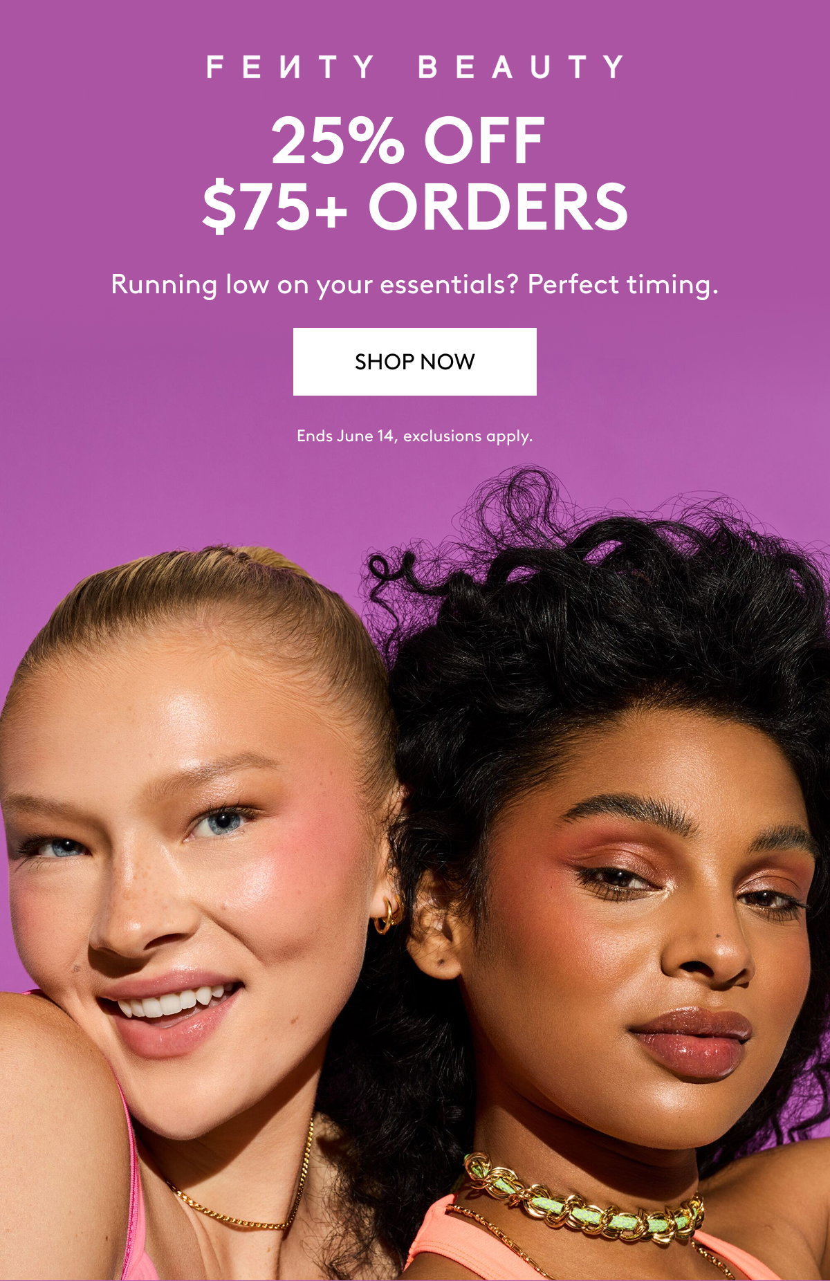 FENTY BEAUTY 25% OFF $75+ ORDERS Running low on your essentials? Perfect timing. SHOP NOW Ends June 14, exclusions apply.
