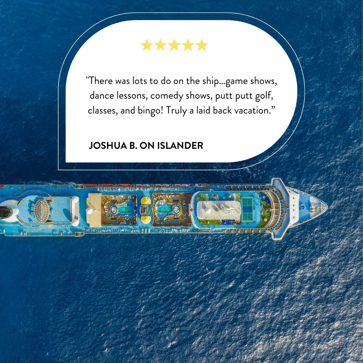 "There was lots to do on the ship…game shows, dance lessons, comedy shows, putt putt golf, classes, and bingo! Truly a laid back vacation.” - Joshua B. on Islander