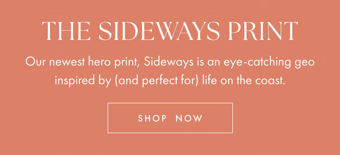 The sideways print. Our newest hero print, Sideways is an eye-catching geo inspired by (and perfect for) life on the coast. Shop now.