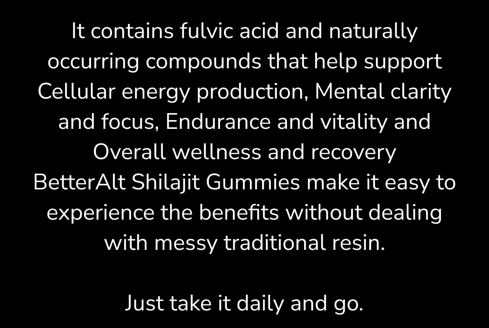 It contains fulvic acid and naturally occurring compounds that help support Cellular energy production, Mental clarity and focus, Endurance and vitality and Overall wellness and recovery BetterAlt Shilajit Gummies make it easy to experience the benefits without dealing with messy traditional resin.  Just take it daily and go.
