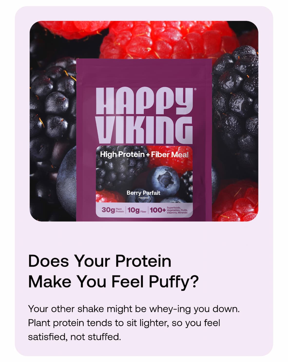 Does your protein make you feel puffy? Your other shake might be whey-ing you down. Plant protein tends to sit lighter, so you feel satisfied, not stuffed.