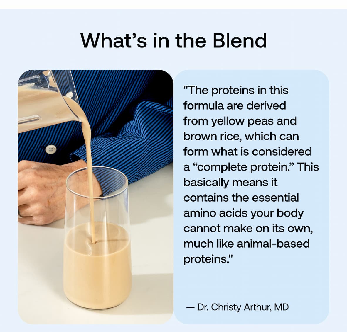 What’s in the Blend  "The proteins in this formula are derived from yellow peas and brown rice, which can form what is considered a “complete protein.” This basically means it contains the essential amino acids your body cannot make on its own, much like animal-based proteins." - Dr. Christy Arthur, MD
