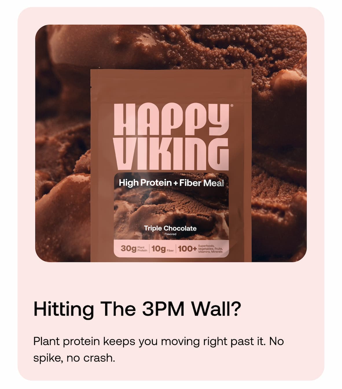 Hitting the 3PM wall? Plant protein keeps you moving right past it. No spike, no crash.