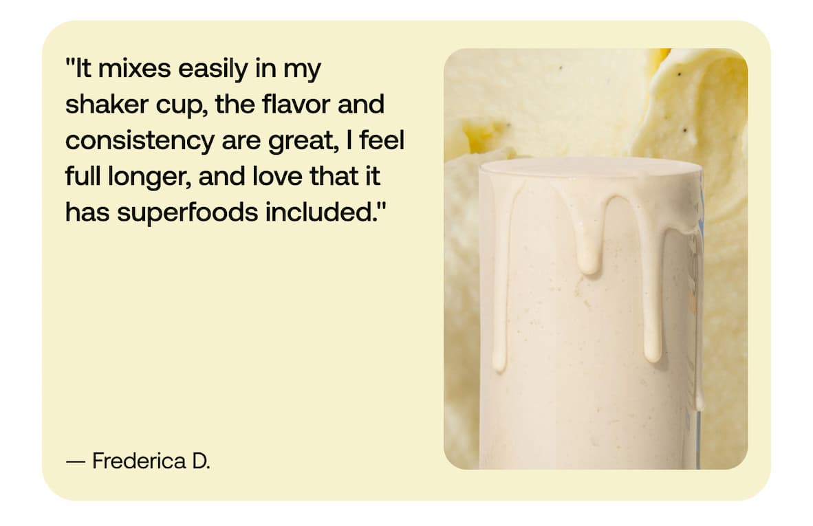 "It mixes easily in my shaker cup, the flavor and consistency are great, I feel full longer, and love that it has superfoods included." - Frederica D.