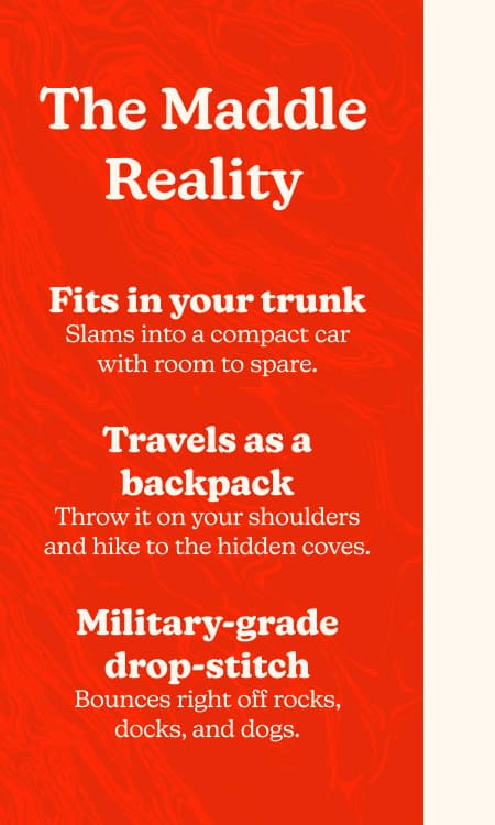 The Maddle Reality. Fits in your trunk. Slams into a compact car with room to spare. Travels as a backpack. Throw it on your shoulders and hike to the hidden coves. Military-grade drop-stitch. Bounces right off rocks, docks, and dogs.