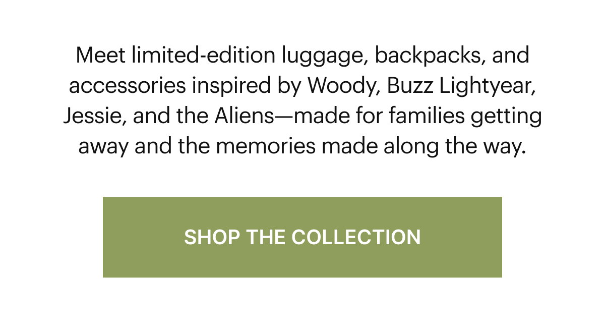  Meet limited-edition luggage, backpacks, and accessories inspired by Woody, Buzz Lightyear, Jessie, and the Aliens—made for families getting away and the memories made along the way.