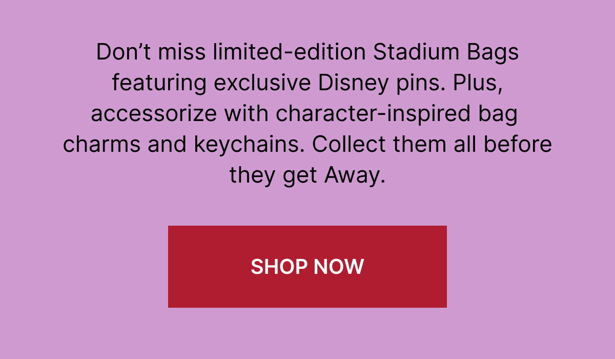 Don’t miss limited-edition Stadium Bags featuring exclusive Disney pins. Plus, accessorize with character-inspired bag charms and keychains. Collect them all before they get Away.