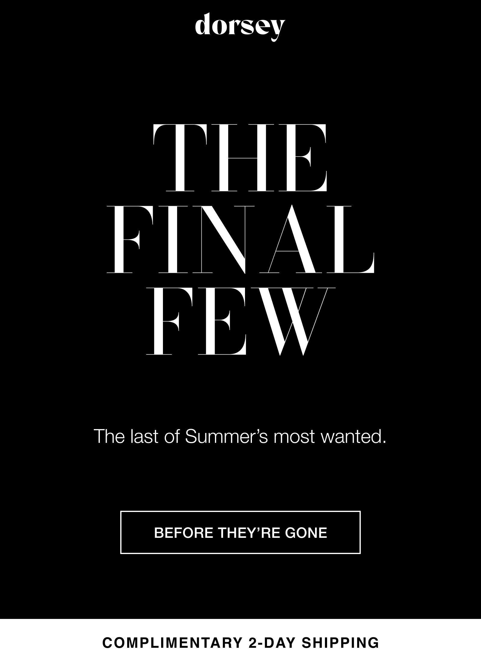 THE FINAL FEW The last of Summer’s most wanted. BEFORE THEY’RE GONE COMPLIMENTARY 2-DAY SHIPPING