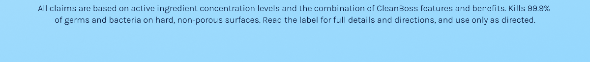 All claims are based on active ingredient concentration levels and the combination of CleanBoss features and benefits. Kills 99.9%  of germs and bacteria on hard, non-porous surfaces. Read the label for full details and directions, and use only as directed.