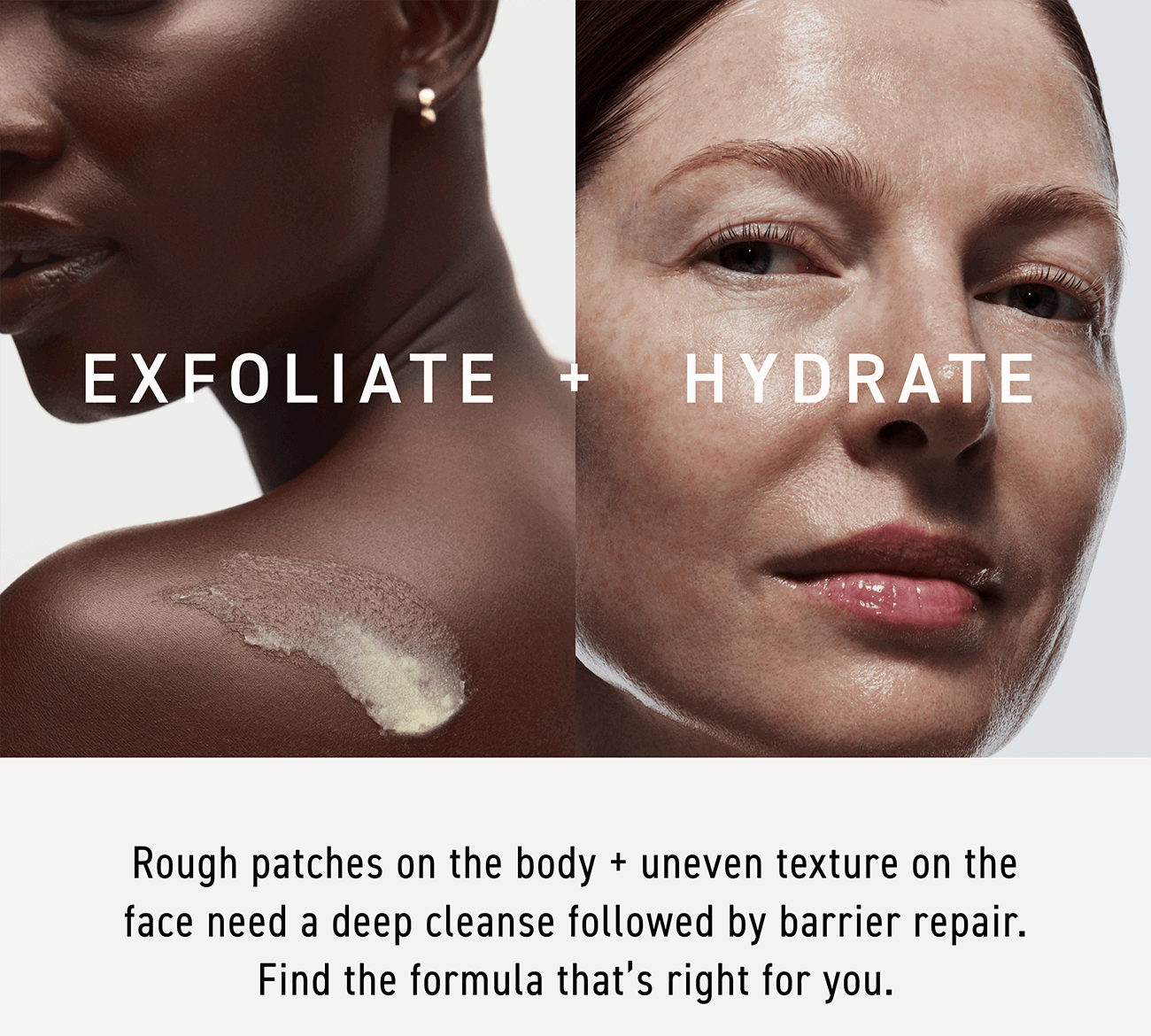 Rough patches on the body and uneven texture on the face need a deep cleanse followed by barrier repair. Find the formula that is right for you. 