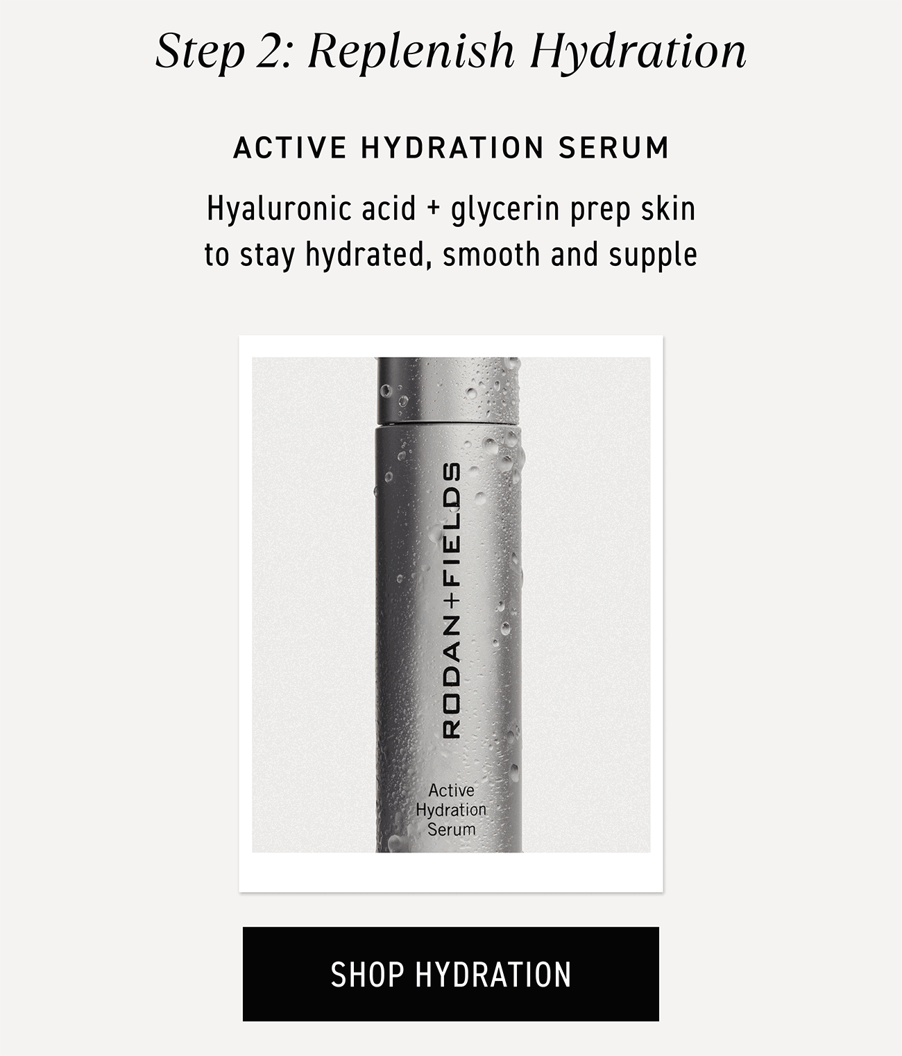 Step two: replenish hydration. Active Hydration Serum contains hyaluronic acid and glycerin to preps skin to stay hydrated, smooth and supple. CTA: SHOP HYDRATION