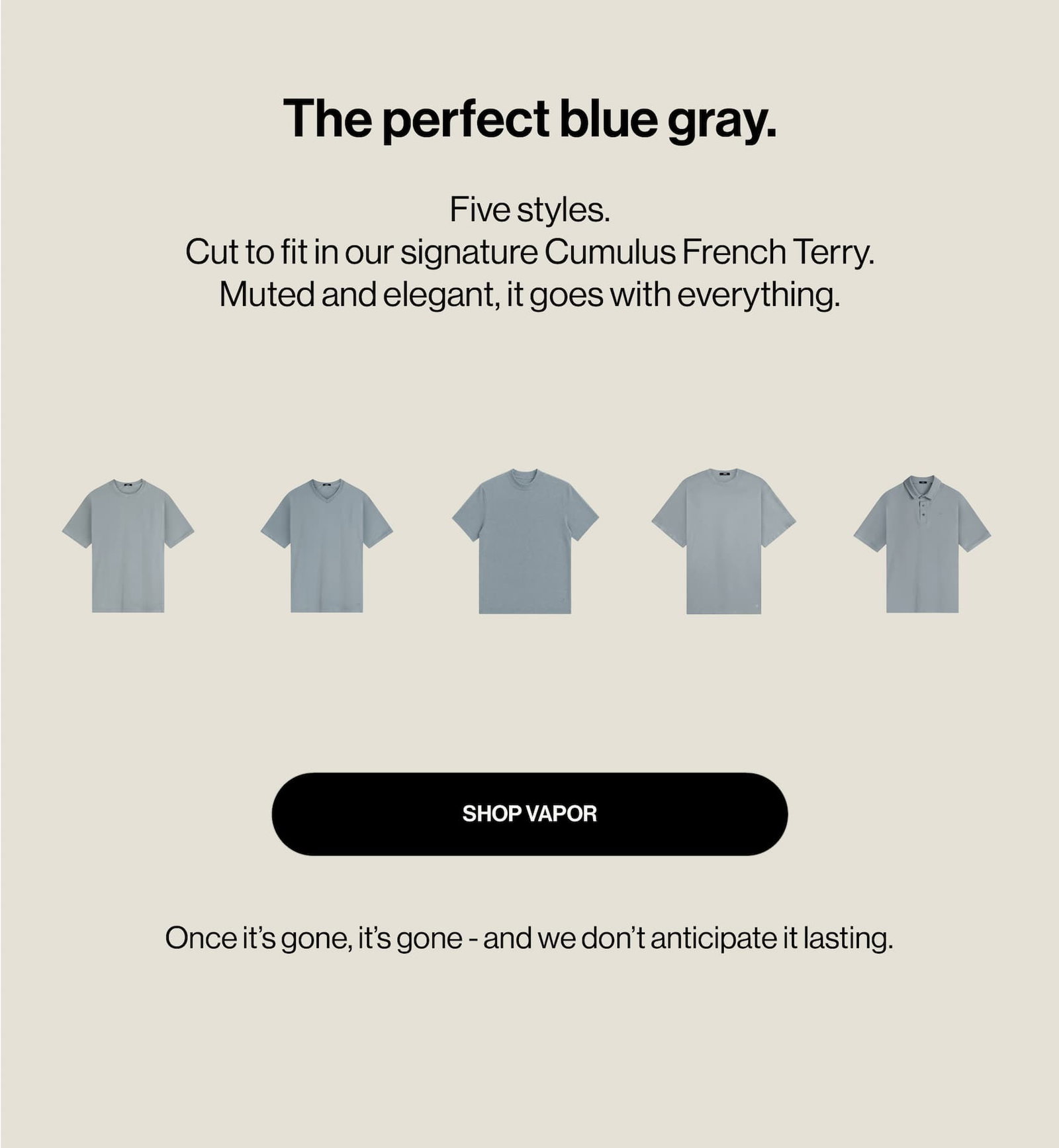 The perfect blue gray.  Five styles.  Cut to fit in our signature Cumulus French Terry. Muted and elegant, it goes with everything.