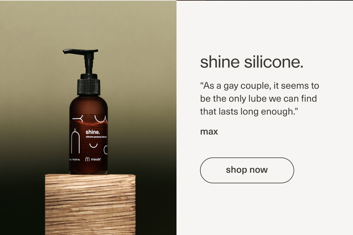 shine silicone. | “As a gay couple, it seems to be the only lube we can find that lasts long enough.” - max | [ shop now ]