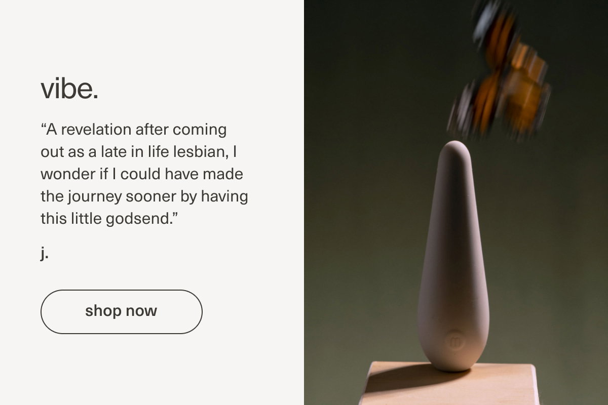 vibe. | “A revelation after coming out as a late in life lesbian, I wonder if I could have made the journey sooner by having this little godsend.” - j. | [ shop now ]