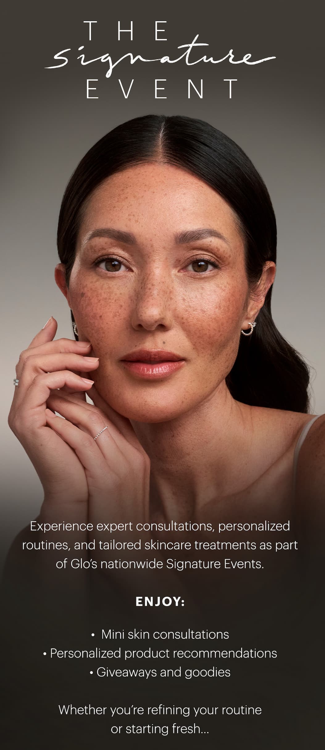 The Signature Event: Experience expert consultations, personalized routines, and tailored skincare treatments as part of Glo’s nationwide Signature Events.  Enjoy: • Mini skin consultations • Personalized product recommendations • Giveaways and goodies. 
