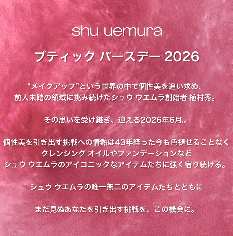 shu uemura                       ブティック バースデー 2026                       “メイクアップ”という世界の中で個性美を追い求め、                       前人未踏の領域に挑み続けたシュウ ウエムラ創始者 植村秀。                       その思いを受け継ぎ、迎える2026年6月。                       個性美を引き出す挑戦への情熱は43年経った今も色褪せることなく                       クレンジング オイルやファンデーションなど                       シュウ ウエムラのアイコニックなアイテムたちに強く宿り続ける。                       シュウ ウエムラの唯一無二のアイテムたちとともに                       まだ見ぬあなたを引き出す挑戦を、この機会に。
