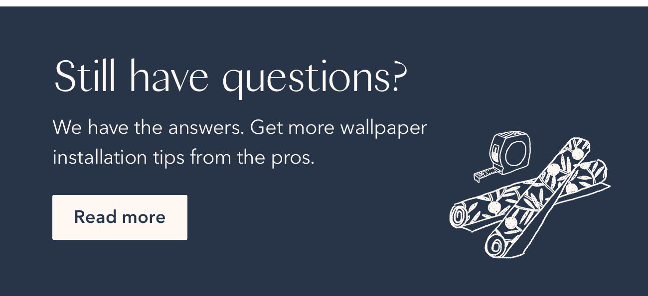 Still have questions? Get more wallpaper installation tips from the pros.