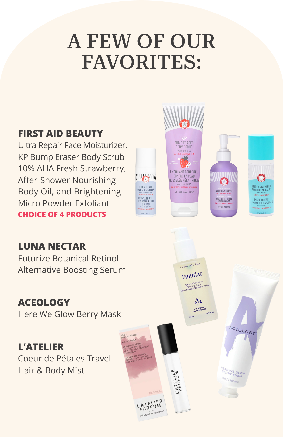 A FEW OF OUR FAVORITES: First aid Beauty: Ultra Repair Face Moisturizer, KP Bump Eraser Body Scrub 10% AHA Fresh Strawberry, After-Shower Nourishing Body Oil, and Brightening  Micro Powder Exfoliant. CHOICE OF 4 PRODUCTS | Luna Nectar: Futurize Botanical Retinol Alternative Boosting Serum | Aceology: Here We Glow Berry Mask | L’Atelier: Coeur de Pétales Travel Hair & Body Mist