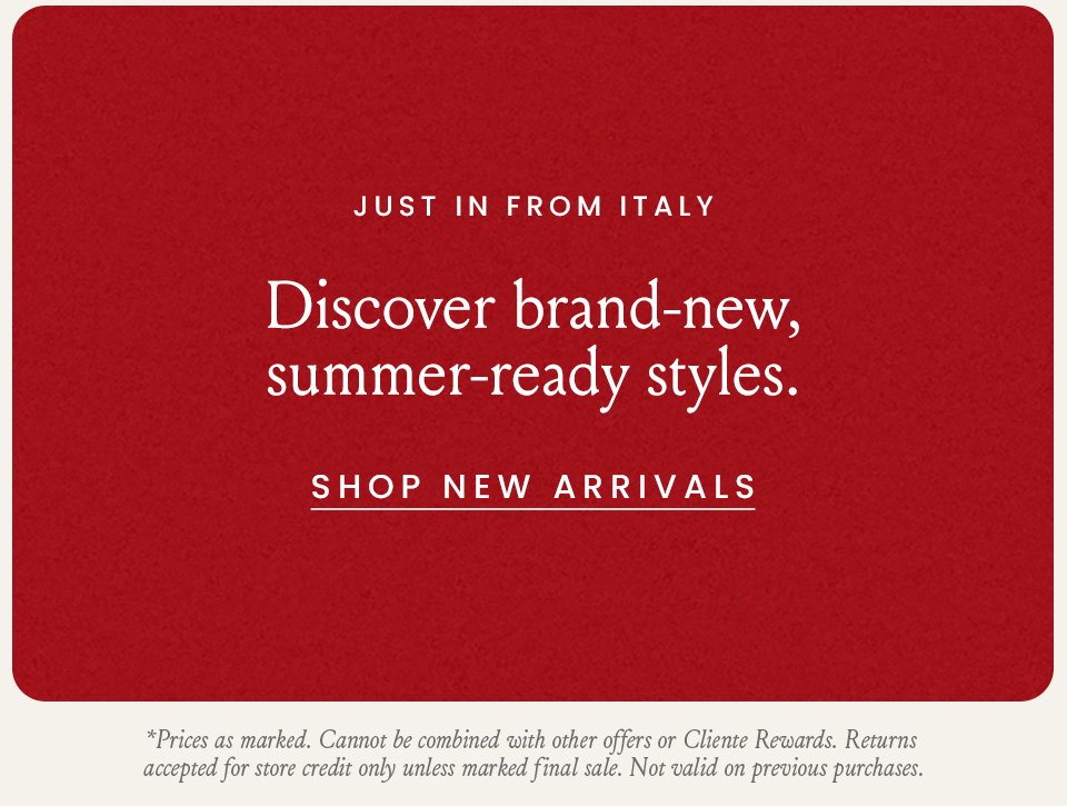 Just In From Italy, Discover brand-new, summer-ready styles. < Shop New Arrivals > * Prices as marked. Cannot be combined with other offers or Cliente Rewards. Returns accepted for store credit only unless marked final sale. Not valid on previous purchases. 