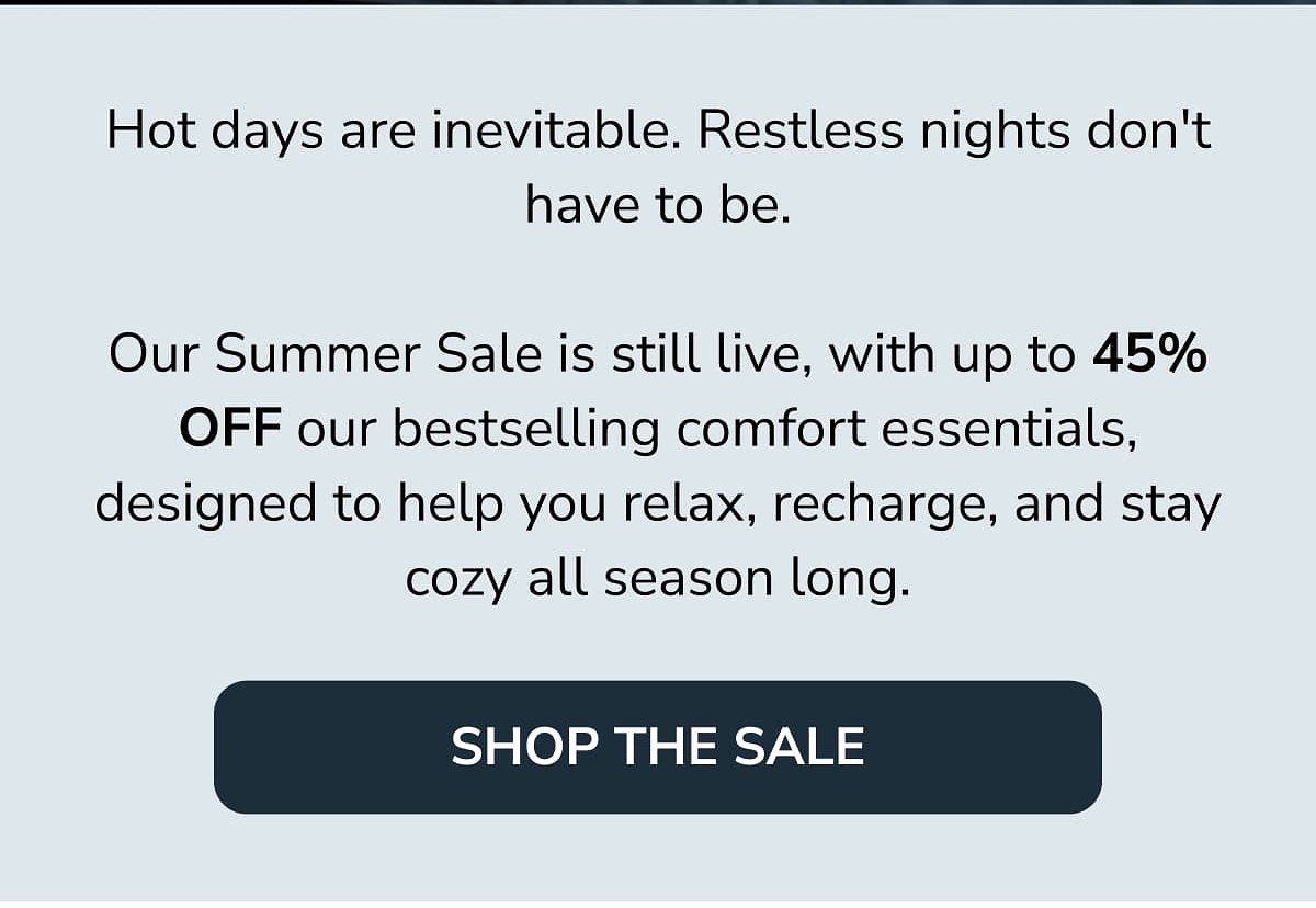 Hot days are inevitable. Our Summer Sale is live, with up to 45% off comfort essentials.