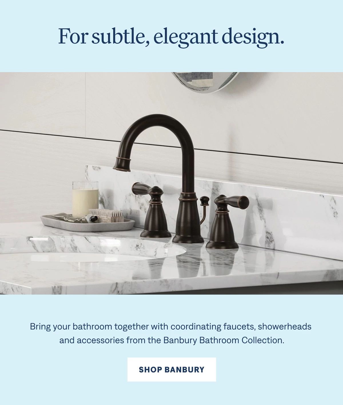 For subtle, elegant design. Bring your bathroom together with coordinating faucets, showerheads and accessories from the Banbury Bathroom Collection.  Shop Banbury