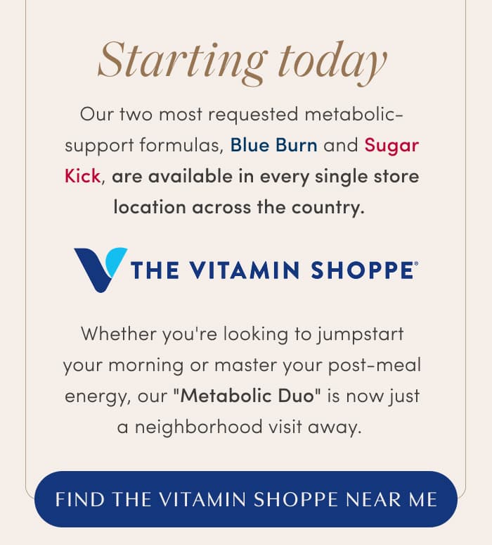 Our two most requested metabolic-support formulas, Blue Burn and Sugar Kick, are available in every single store location across the country.| Whether you're looking to jumpstart your morning or master your post-meal energy, our "Metabolic Duo" is now just a neighborhood visit away.