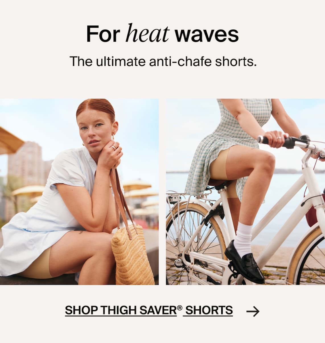 For Heat Waves. The ultimate anti-chafe shorts. Shop Thigh Saver shorts ->